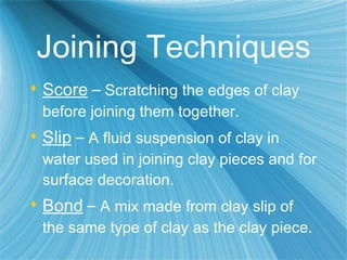 Joining Techniques Score   –  Scratching the edges of clay before joining them together. Slip   –  A fluid suspension of clay in water used in joining clay pieces and for surface decoration. Bond   –  A mix made from clay slip of the same type of clay as the clay piece. 