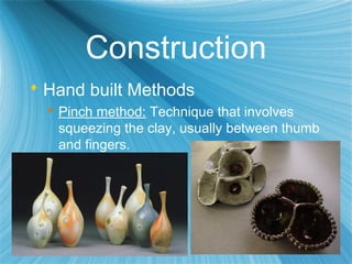 Construction
 Hand built Methods
 Pinch method: Technique that involves
squeezing the clay, usually between thumb
and fingers.
 