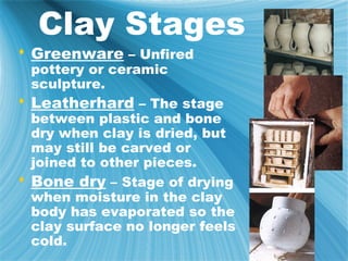 Clay Stages
 Greenware – Unfired
  pottery or ceramic
  sculpture.
 Leatherhard – The stage
  between plastic and bone
  dry when clay is dried, but
  may still be carved or
  joined to other pieces.
 Bone dry – Stage of drying
  when moisture in the clay
  body has evaporated so the
  clay surface no longer feels
  cold.
 