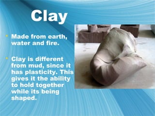 Clay
 Made from earth,
  water and fire.

 Clay is different
  from mud, since it
  has plasticity. This
  gives it the ability
  to hold together
  while its being
  shaped.
 