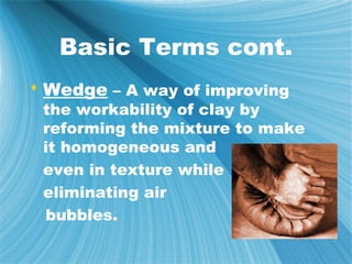 Basic Terms cont.
 Wedge – A way of improving
 the workability of clay by
 reforming the mixture to make
 it homogeneous and
 even in texture while
 eliminating air
 bubbles.
 