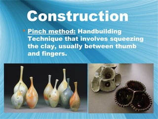 Construction
 Pinch method: Handbuilding
  Technique that involves squeezing
  the clay, usually between thumb
  and fingers.
 