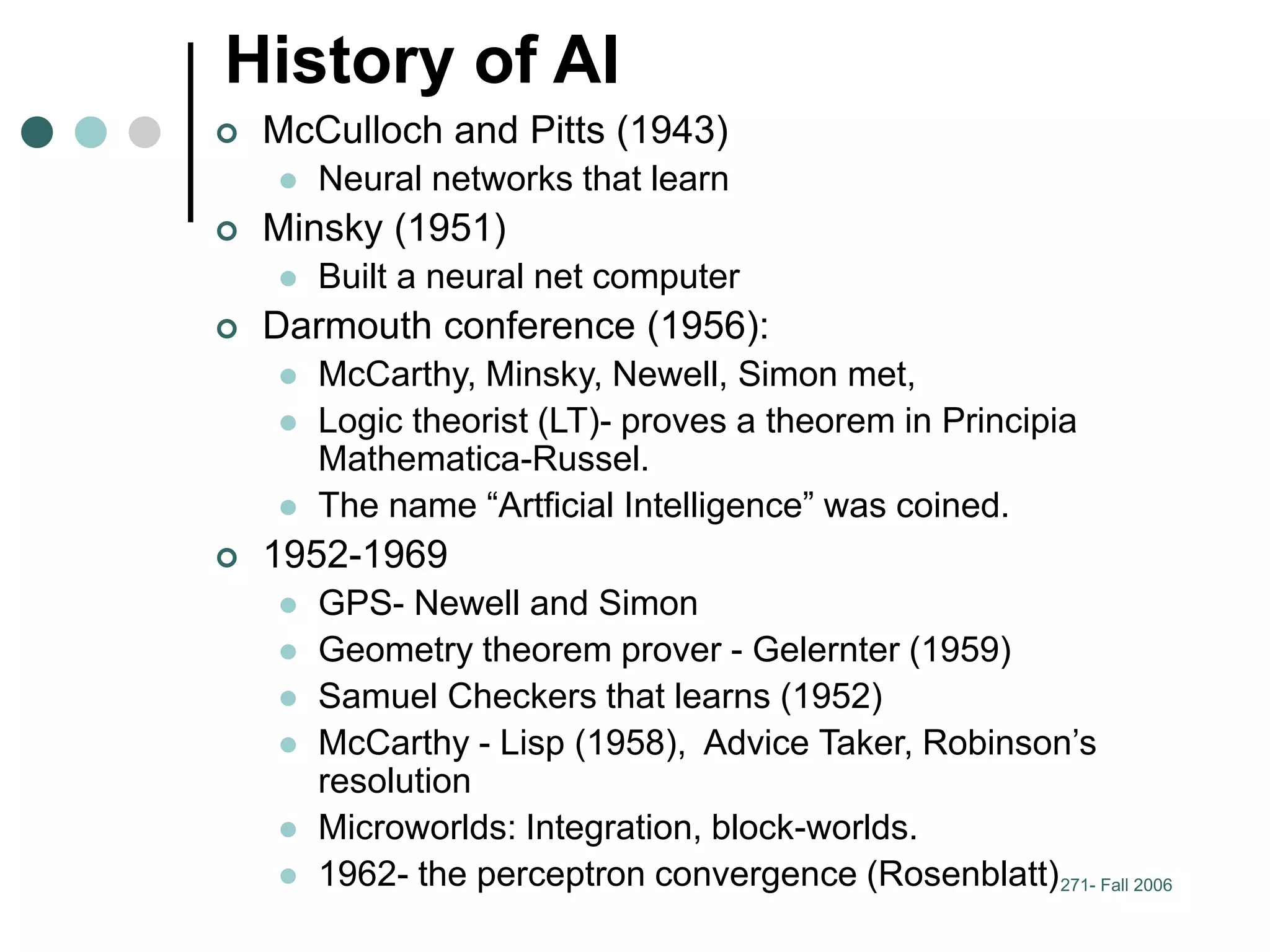 271- Fall 2006
History of AI
 McCulloch and Pitts (1943)
 Neural networks that learn
 Minsky (1951)
 Built a neural net computer
 Darmouth conference (1956):
 McCarthy, Minsky, Newell, Simon met,
 Logic theorist (LT)- proves a theorem in Principia
Mathematica-Russel.
 The name “Artficial Intelligence” was coined.
 1952-1969
 GPS- Newell and Simon
 Geometry theorem prover - Gelernter (1959)
 Samuel Checkers that learns (1952)
 McCarthy - Lisp (1958), Advice Taker, Robinson’s
resolution
 Microworlds: Integration, block-worlds.
 1962- the perceptron convergence (Rosenblatt)
 