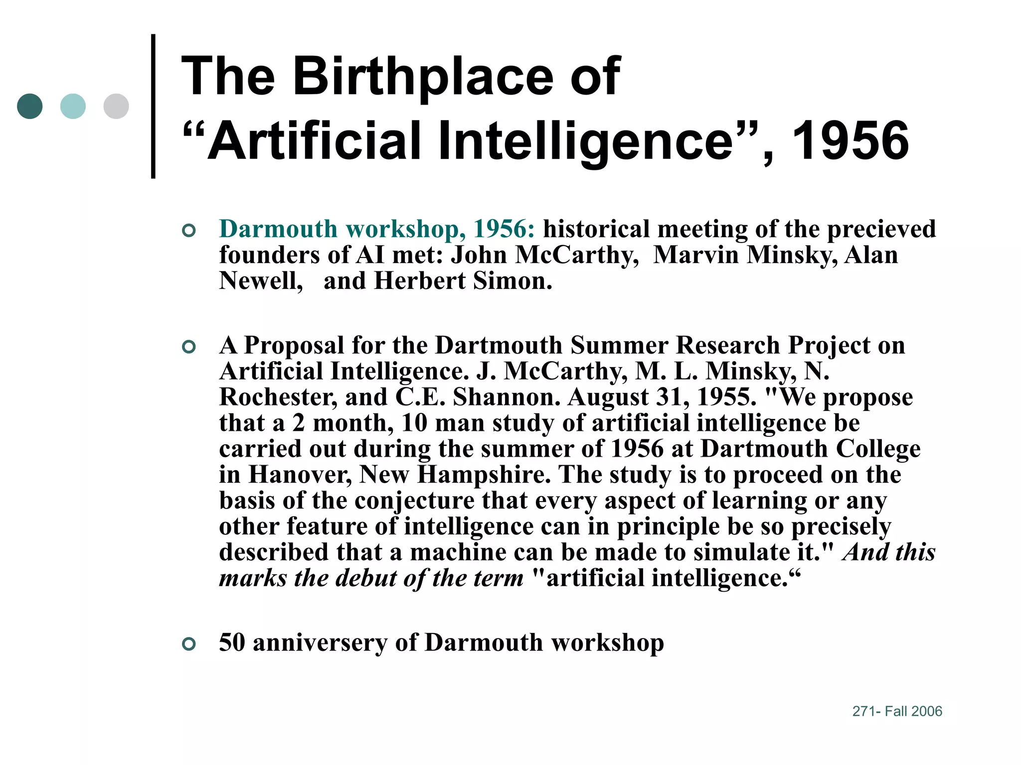 271- Fall 2006
The Birthplace of
“Artificial Intelligence”, 1956
 Darmouth workshop, 1956: historical meeting of the precieved
founders of AI met: John McCarthy, Marvin Minsky, Alan
Newell, and Herbert Simon.
 A Proposal for the Dartmouth Summer Research Project on
Artificial Intelligence. J. McCarthy, M. L. Minsky, N.
Rochester, and C.E. Shannon. August 31, 1955. "We propose
that a 2 month, 10 man study of artificial intelligence be
carried out during the summer of 1956 at Dartmouth College
in Hanover, New Hampshire. The study is to proceed on the
basis of the conjecture that every aspect of learning or any
other feature of intelligence can in principle be so precisely
described that a machine can be made to simulate it." And this
marks the debut of the term "artificial intelligence.“
 50 anniversery of Darmouth workshop
 