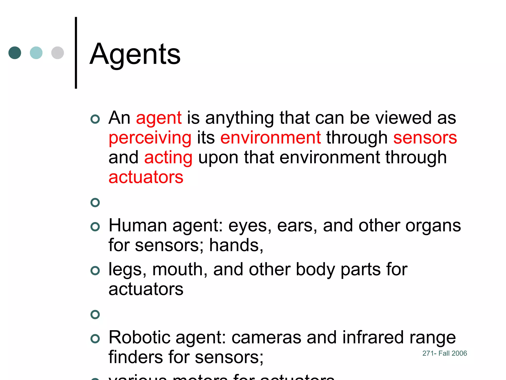271- Fall 2006
Agents
 An agent is anything that can be viewed as
perceiving its environment through sensors
and acting upon that environment through
actuators

 Human agent: eyes, ears, and other organs
for sensors; hands,
 legs, mouth, and other body parts for
actuators

 Robotic agent: cameras and infrared range
finders for sensors;
 