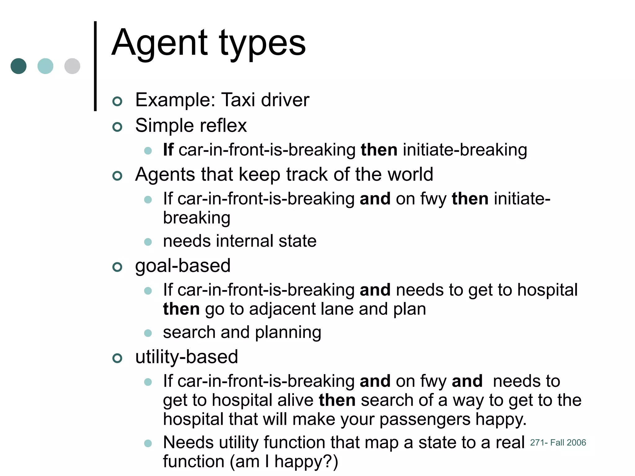 271- Fall 2006
Agent types
 Example: Taxi driver
 Simple reflex
 If car-in-front-is-breaking then initiate-breaking
 Agents that keep track of the world
 If car-in-front-is-breaking and on fwy then initiate-
breaking
 needs internal state
 goal-based
 If car-in-front-is-breaking and needs to get to hospital
then go to adjacent lane and plan
 search and planning
 utility-based
 If car-in-front-is-breaking and on fwy and needs to
get to hospital alive then search of a way to get to the
hospital that will make your passengers happy.
 Needs utility function that map a state to a real
function (am I happy?)
 