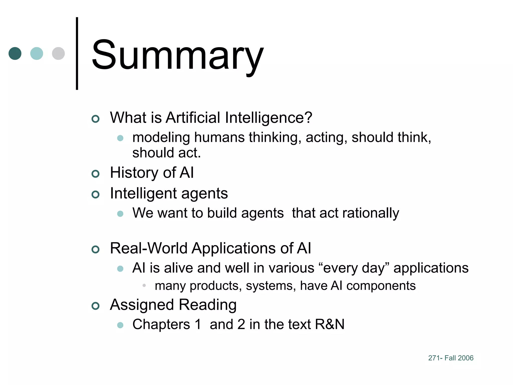 271- Fall 2006
Summary
 What is Artificial Intelligence?
 modeling humans thinking, acting, should think,
should act.
 History of AI
 Intelligent agents
 We want to build agents that act rationally
 Real-World Applications of AI
 AI is alive and well in various “every day” applications
• many products, systems, have AI components
 Assigned Reading
 Chapters 1 and 2 in the text R&N
 