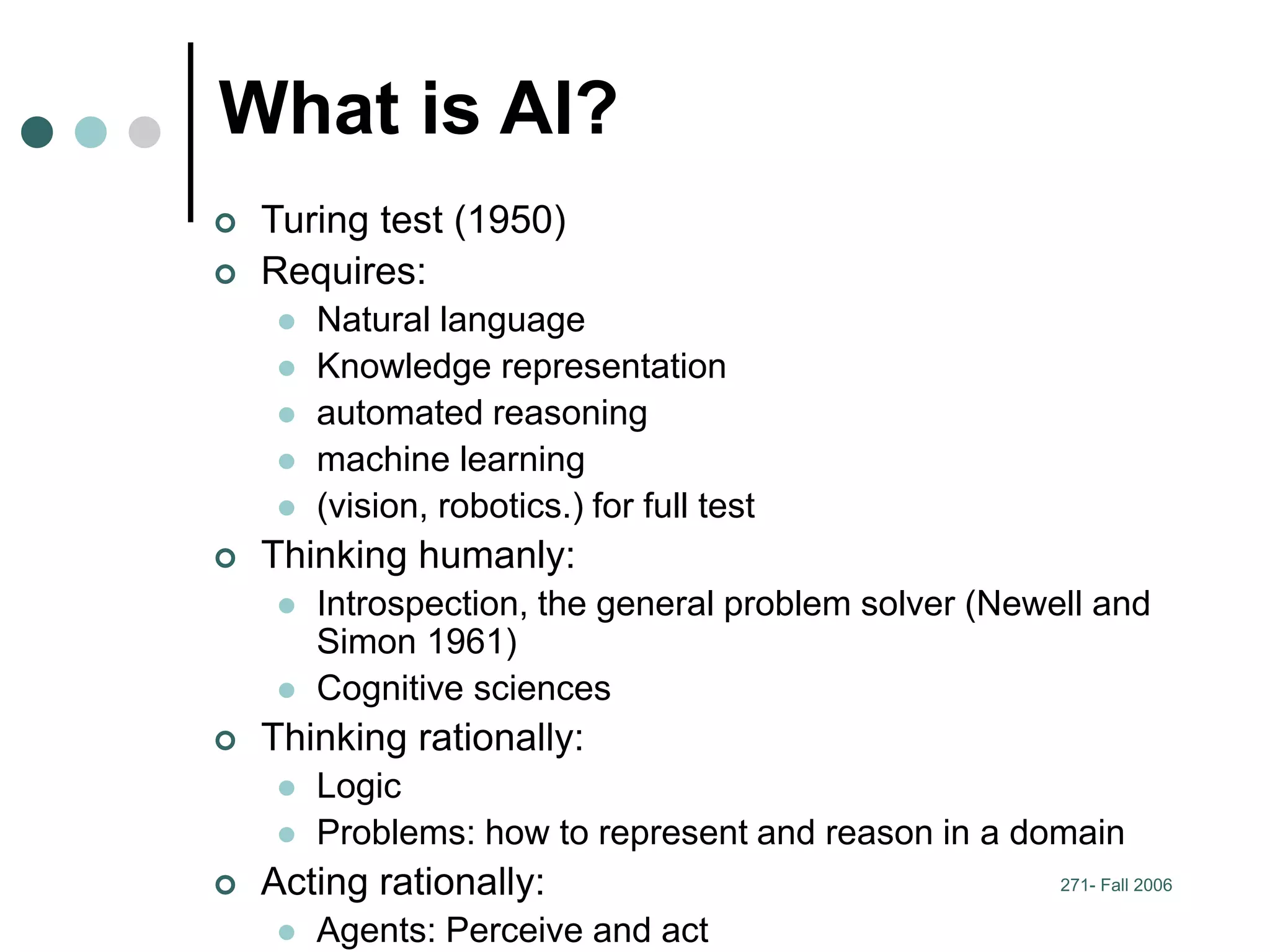 271- Fall 2006
What is AI?
 Turing test (1950)
 Requires:
 Natural language
 Knowledge representation
 automated reasoning
 machine learning
 (vision, robotics.) for full test
 Thinking humanly:
 Introspection, the general problem solver (Newell and
Simon 1961)
 Cognitive sciences
 Thinking rationally:
 Logic
 Problems: how to represent and reason in a domain
 Acting rationally:
 Agents: Perceive and act
 