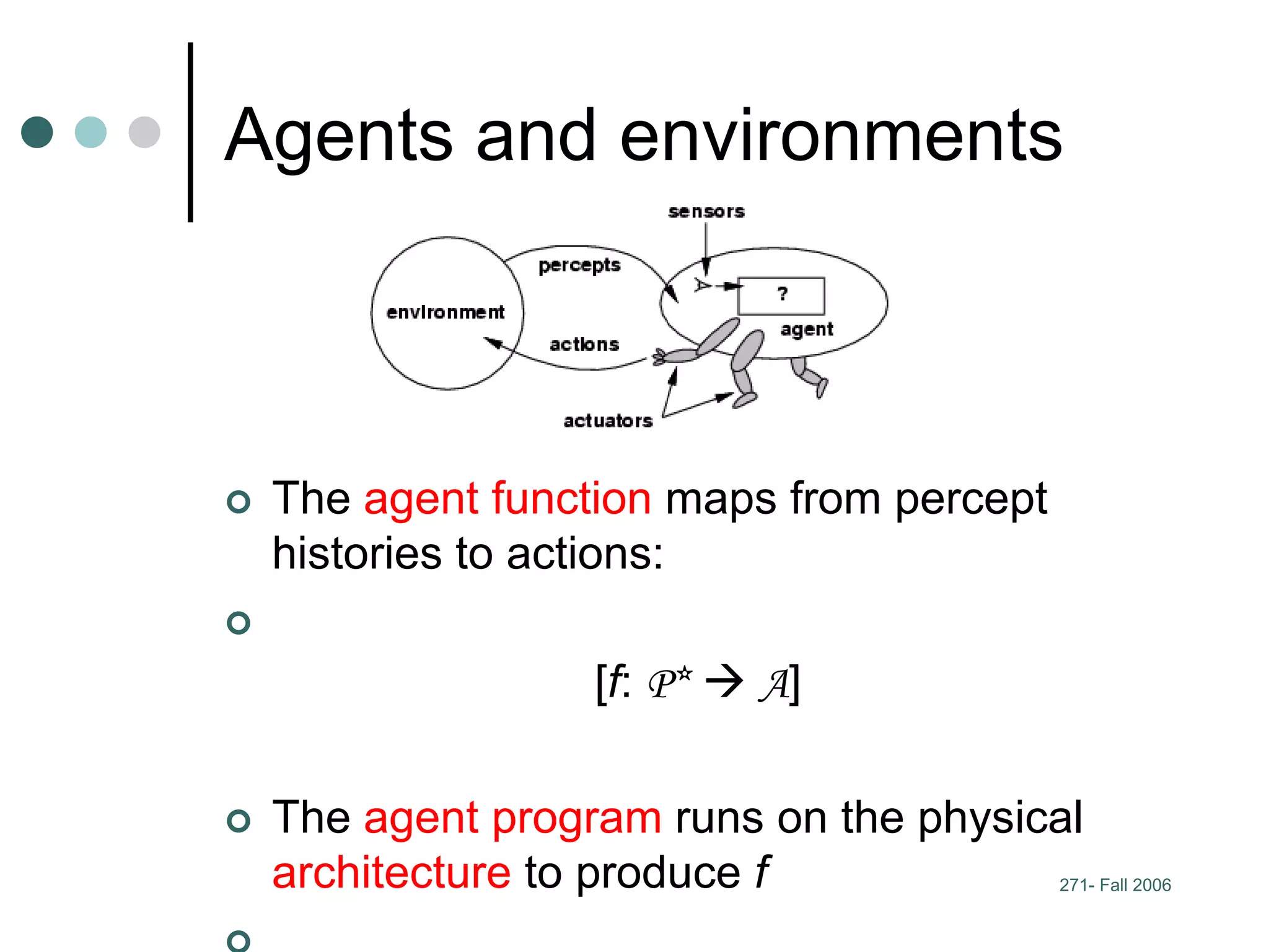 271- Fall 2006
Agents and environments
 The agent function maps from percept
histories to actions:

[f: P*  A]
 The agent program runs on the physical
architecture to produce f
 