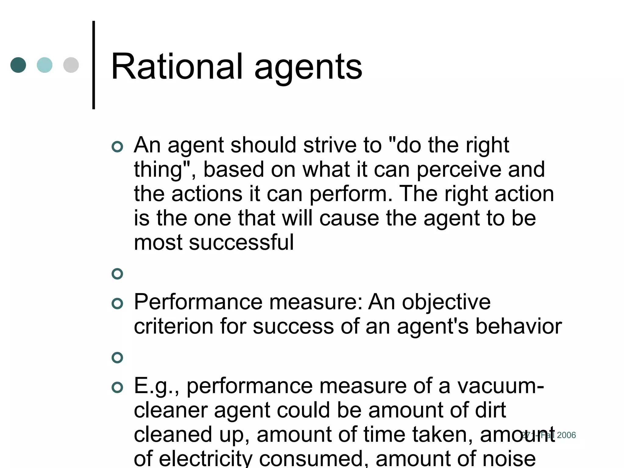 271- Fall 2006
Rational agents
 An agent should strive to "do the right
thing", based on what it can perceive and
the actions it can perform. The right action
is the one that will cause the agent to be
most successful

 Performance measure: An objective
criterion for success of an agent's behavior

 E.g., performance measure of a vacuum-
cleaner agent could be amount of dirt
cleaned up, amount of time taken, amount
of electricity consumed, amount of noise
 