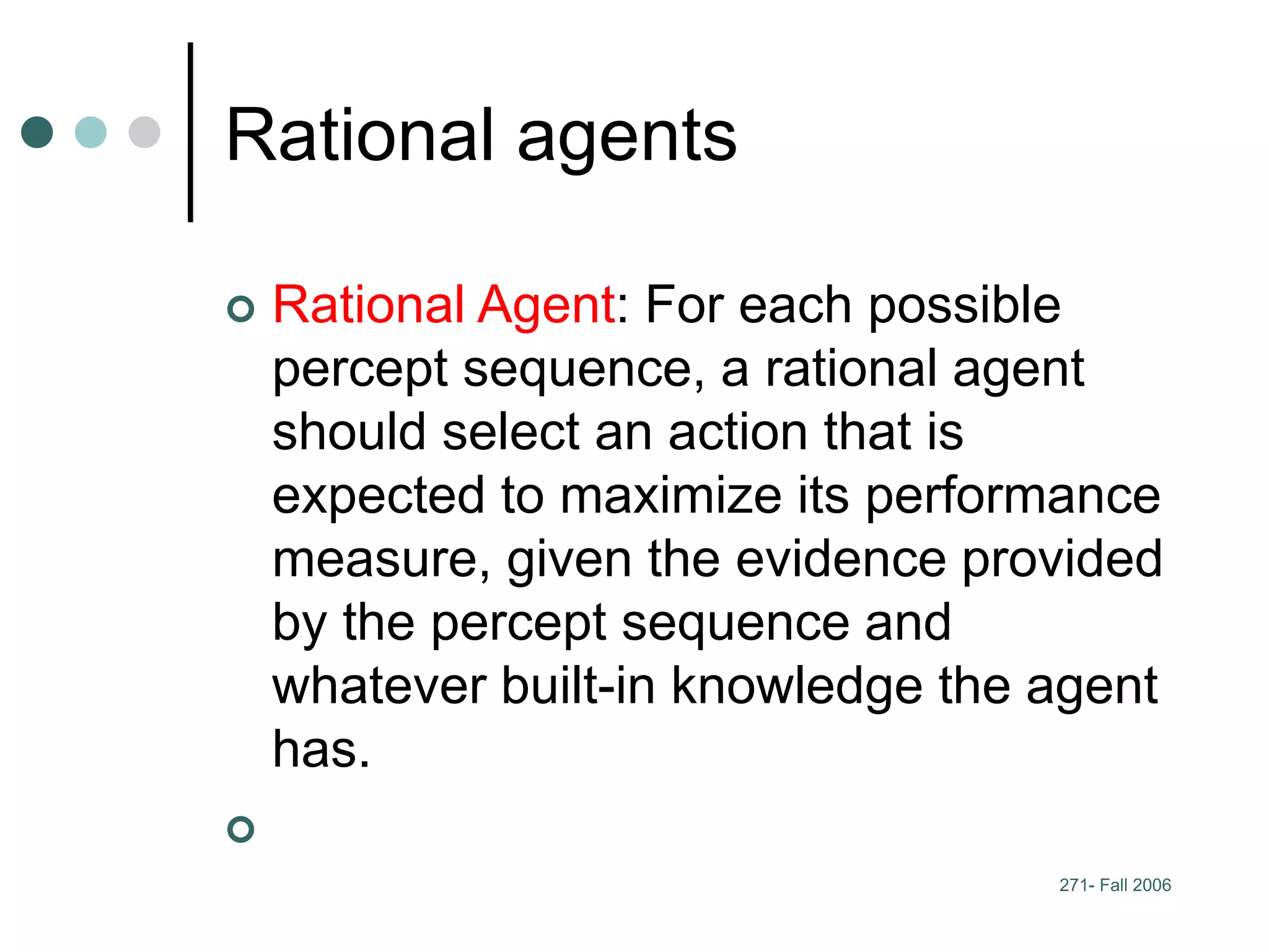 271- Fall 2006
Rational agents
 Rational Agent: For each possible
percept sequence, a rational agent
should select an action that is
expected to maximize its performance
measure, given the evidence provided
by the percept sequence and
whatever built-in knowledge the agent
has.

 