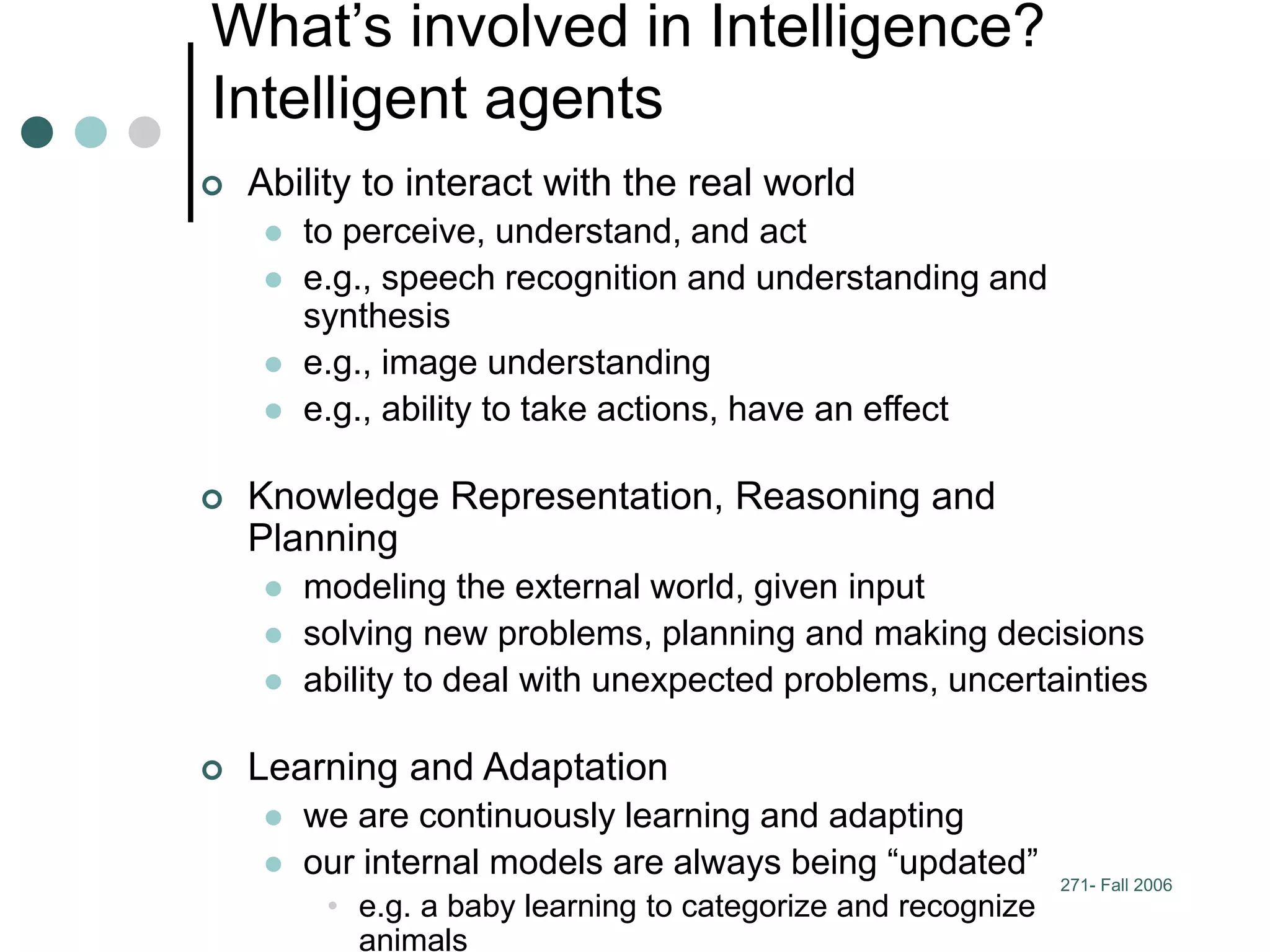 271- Fall 2006
What’s involved in Intelligence?
Intelligent agents
 Ability to interact with the real world
 to perceive, understand, and act
 e.g., speech recognition and understanding and
synthesis
 e.g., image understanding
 e.g., ability to take actions, have an effect
 Knowledge Representation, Reasoning and
Planning
 modeling the external world, given input
 solving new problems, planning and making decisions
 ability to deal with unexpected problems, uncertainties
 Learning and Adaptation
 we are continuously learning and adapting
 our internal models are always being “updated”
• e.g. a baby learning to categorize and recognize
animals
 