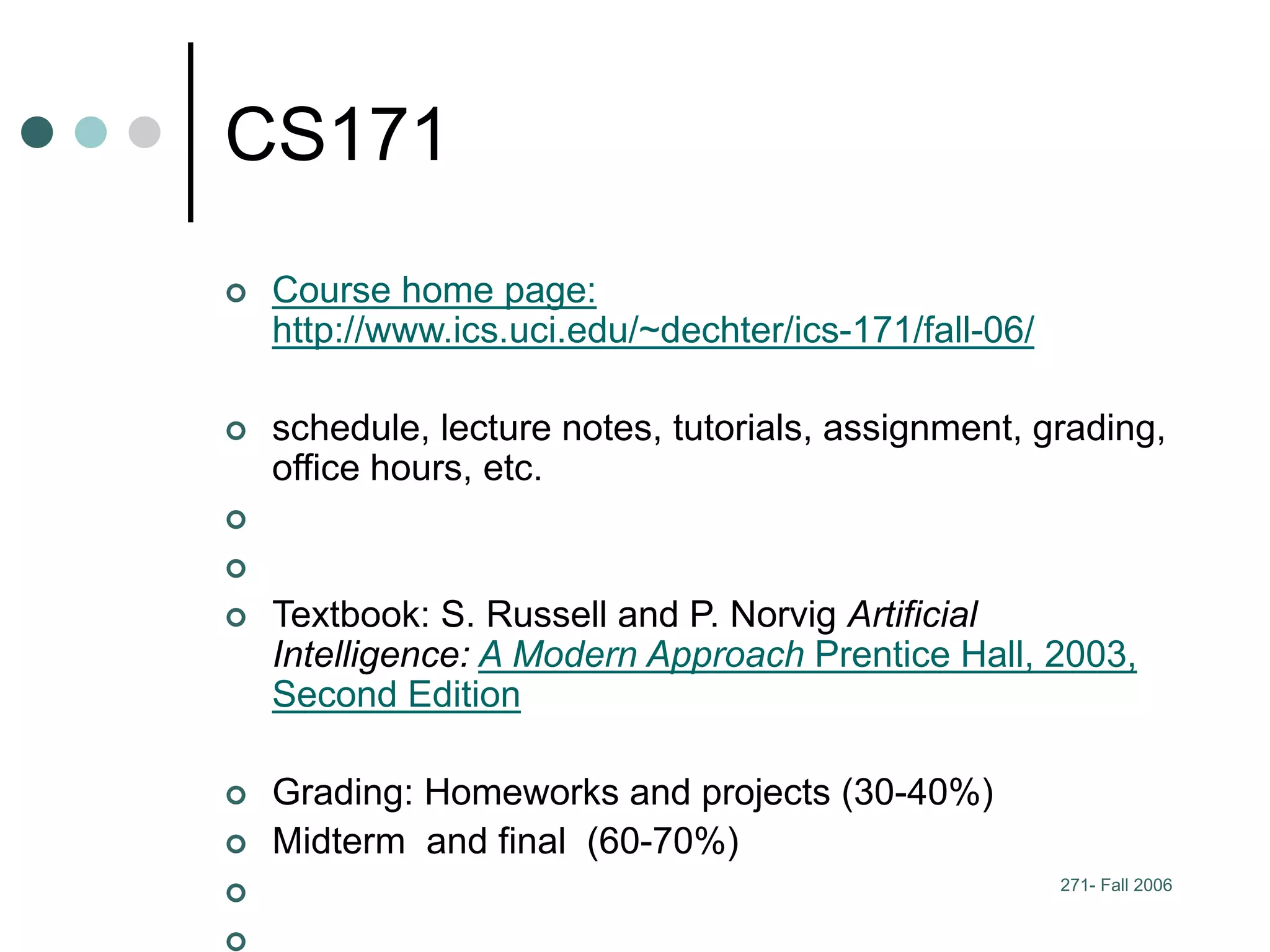 271- Fall 2006
CS171
 Course home page:
http://www.ics.uci.edu/~dechter/ics-171/fall-06/
 schedule, lecture notes, tutorials, assignment, grading,
office hours, etc.


 Textbook: S. Russell and P. Norvig Artificial
Intelligence: A Modern Approach Prentice Hall, 2003,
Second Edition
 Grading: Homeworks and projects (30-40%)
 Midterm and final (60-70%)


 
