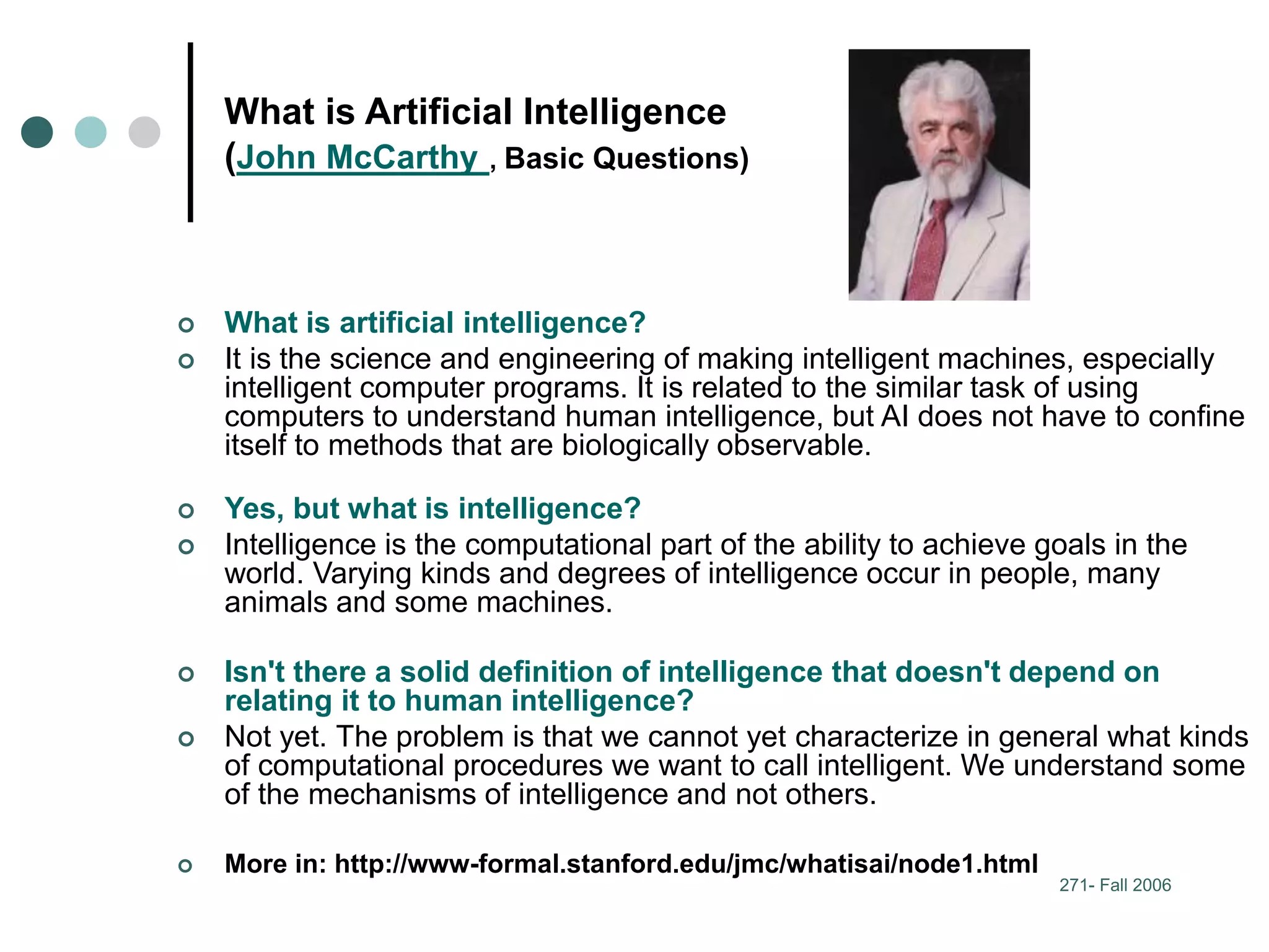 271- Fall 2006
What is Artificial Intelligence
(John McCarthy , Basic Questions)
 What is artificial intelligence?
 It is the science and engineering of making intelligent machines, especially
intelligent computer programs. It is related to the similar task of using
computers to understand human intelligence, but AI does not have to confine
itself to methods that are biologically observable.
 Yes, but what is intelligence?
 Intelligence is the computational part of the ability to achieve goals in the
world. Varying kinds and degrees of intelligence occur in people, many
animals and some machines.
 Isn't there a solid definition of intelligence that doesn't depend on
relating it to human intelligence?
 Not yet. The problem is that we cannot yet characterize in general what kinds
of computational procedures we want to call intelligent. We understand some
of the mechanisms of intelligence and not others.
 More in: http://www-formal.stanford.edu/jmc/whatisai/node1.html
 