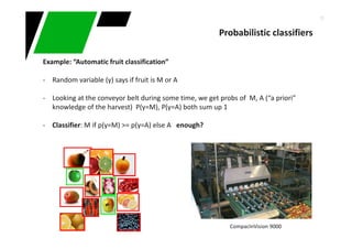 15
Probabilistic classifiers
Example: “Automatic fruit classification”
- Random variable (y) says if fruit is M or A
- Looking at the conveyor belt during some time, we get probs of M, A (“a priori”
knowledge of the harvest) P(y=M), P(y=A) both sum up 1
- Classifier: M if p(y=M) >= p(y=A) else A enough?
CompacInVision 9000
 