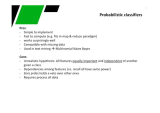 17
Pros:
- Simple to implement
- Fast to compute (e.g. fits in map & reduce paradigm)
- works surprisingly well
- Compatible with missing data
- Used in text mining Multinomial Naive Bayes
Cons:
- Unrealistic hypothesis: All features equally important and independent of another
given a class
- Dependencies among features (i.e. recall all have same power)
- Zero probs holds a veto over other ones
- Requires process all data
Probabilistic classifiers
 