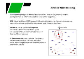 21
Based on the principle that the instances within a dataset will generally exist in
close proximity to other instances that have similar properties.
kNN (Cover and Hart, 1967) locates the k nearest instances to the query instance and
determines its class by identifying the single most frequent class label.
Instances can be considered as points
within an n-dimensional instance space
where each of the n-dimensions corresponds
to one of the n-features.
A distance metric must minimize the distance
between two similarly classified instances,
while maximizing the distance between instances
of different classes
Instance-Based Learning
 