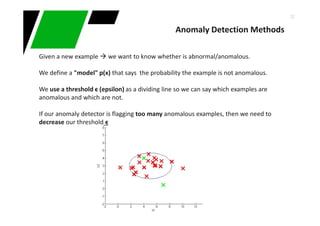 32
Given a new example we want to know whether is abnormal/anomalous.
We define a "model" p(x) that says the probability the example is not anomalous.
We use a threshold ϵ (epsilon) as a dividing line so we can say which examples are
anomalous and which are not.
If our anomaly detector is flagging too many anomalous examples, then we need to
decrease our threshold ϵ
Anomaly Detection Methods
 