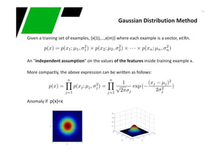34
Given a training set of examples, {x(1),…,x(m)} where each example is a vector, x∈Rn.
An "independent assumption" on the values of the features inside training example x.
More compactly, the above expression can be written as follows:
Anomaly if p(x)<ϵ
Gaussian Distribution Method
 