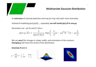 36
An extension of anomaly detection and may (or may not) catch more anomalies.
Instead of modelling p(x1),p(x2),… separately, we will model p(x) all in one go.
Parameters are : μ∈ Rn and Σ ∈ Rn×n
We can vary Σ for changes in shape, width, and orientation of the contours.
Changing μ will move the centre of the distribution.
Anomaly if p(x)<ϵ
Multivariate Gaussian Distribution
 