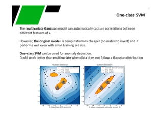 37
One-class SVM
The multivariate Gaussian model can automatically capture correlations between
different features of x.
However, the original model is computationally cheaper (no matrix to invert) and it
performs well even with small training set size.
One-class SVM can be used for anomaly detection.
Could work better than multivariate when data does not follow a Gaussian distribution
 