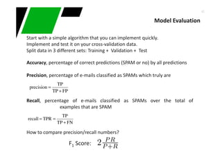 42
Start with a simple algorithm that you can implement quickly.
Implement and test it on your cross-validation data.
Split data in 3 different sets: Training + Validation + Test
Accuracy, percentage of correct predictions (SPAM or no) by all predictions
Precision, percentage of e-mails classified as SPAMs which truly are
Recall, percentage of e-mails classified as SPAMs over the total of
examples that are SPAM
How to compare precision/recall numbers?
FNTP
TP
TPRrecall
+
==
FPTP
TP
precision
+
=
Model Evaluation
F1 Score:
 
