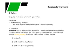 44
Practice: Environment
0) Python:
Language interpreted dynamically-typed nature
Download:
- Python already installed:
pip install ipython or only dependencies "ipython[notebook]“
- Otherwise:
Anaconda (http://continuum.io/downloads) is a completely free Python distribution
(including for commercial use and redistribution). It includes over 195 of the most
popular python packages for science, math, engineering, data analysis.
$ Conda info
$ conda install <packageName>
$ conda update <packageName>
 