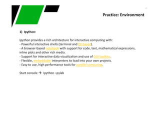 45
Practice: Environment
1) Ipython:
Ipython provides a rich architecture for interactive computing with:
- Powerful interactive shells (terminal and Qt-based).
- A browser-based notebook with support for code, text, mathematical expressions,
inline plots and other rich media.
- Support for interactive data visualization and use of GUI toolkits.
- Flexible, embeddable interpreters to load into your own projects.
- Easy to use, high performance tools for parallel computing.
Start console Ipython –pylab
 