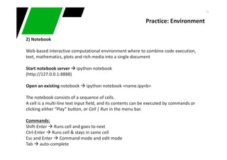46
Practice: Environment
2) Notebook
Web-based interactive computational environment where to combine code execution,
text, mathematics, plots and rich media into a single document
Start notebook server ipython notebook
(http://127.0.0.1:8888)
Open an existing notebook ipython notebook <name.ipynb>
The notebook consists of a sequence of cells.
A cell is a multi-line text input field, and its contents can be executed by commands or
clicking either “Play” button, or Cell | Run in the menu bar.
Commands:
Shift-Enter Runs cell and goes to next
Ctrl-Enter Runs cell & stays in same cell
Esc and Enter Command mode and edit mode
Tab auto-complete
 