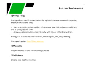 47
Practice: Environment
3) Numpy + scipy
Numpy offers a specific data structure for high-performance numerical computing:
the multidimensional array
- Data is stored in contiguous block of memoryin Ram. This makes more efficient
Use of cpu cycles and cache
- Array operations implemented internally with C loops rather than python.
Numpy has all standard array functions, linear algebra, and fancy indexing.
Numpy+scipy docs: http://docs.scipy.org
4) Matplotlib
Graphical library to plot and visualize your data
5) Scikit-Learn
Librería para machine learning
 