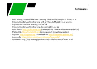 51
References
- Data mining. Practical Machine Learning Tools and Techniques. I. Frank, et al
- Introduction to Machine learning with Ipython. LxMLS 2014. A. Mueller
- Ipython and machine learning. PyCon ’14
- Introduction to Machine learning. Coursera 2014. A. Ng
- scikit-learn. http://scikit-learn.org (see especially the narrative documentation)
- Matplotlib. http://matplotlib.org (see especially the gallery section)
- Ipython. http://ipython.org (also check out http://nbviewer.ipython.org)
- Anaconda. https://store.continuum.io/cshop/anaconda/
- Notebook. http://ipython.org/ipython-doc/stable/notebook/index.html
 