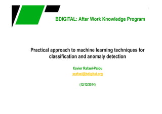 1
BDIGITAL: After Work Knowledge Program
Practical approach to machine learning techniques for
classification and anomaly detection
Xavier Rafael-Palou
xrafael@bdigital.org
(12/12/2014)
 