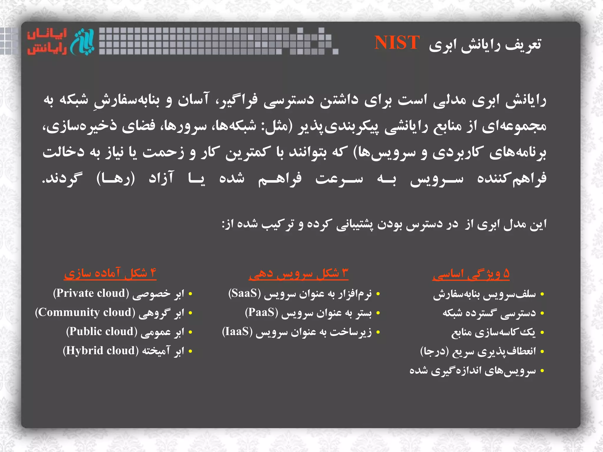 ‫تعریف رایانش ابری ‪NIST‬‬

 ‫رایانش ابری مدلی است برای داوشتن دسترسی فراگیر، آسان و بنابهسفارش وشبکه به‬
          ‫ ِ‬   ‫ک‌ ک‌‬
 ‫مجمواعهای از منابع رایانشی ذپیکربندیذپذیر )مثل: وشبکهها، سرورها، فضای ذخیرهسازی،‬
      ‫ک‌‬                    ‫ک‌‬               ‫ک‌‬                           ‫ک‌‬
 ‫برنامههای اکاربردی و سرویسها( اکه بتوانند با اکمترین اکار ک‌ و زحمت یا نیاز به دخالت‬
                                                           ‫ک‌‬                  ‫ک‌‬
 ‫فراهماکننده سههرویس بههه سههراعت فراهههم وشده یهها آزاد )رههها( گردند.‬
                                                                  ‫ک‌‬

                                     ‫این مدل ابری از در دسترس بودن ذپشتیبانی اکرده و تراکیب وشده از:‬


     ‫۴ وشکل آماده سازی‬                    ‫۳ وشکل سرویس دهی‬                      ‫۵ ویژگی اساسی‬
   ‫ابر خصوصی )‪(Private cloud‬‬     ‫●‬    ‫نرمافزار به اعنوان سرویس )‪(SaaS‬‬
                                                                  ‫ک‌‬    ‫●‬       ‫سلفسرویس بنابهسفارش‬
                                                                                     ‫ک‌‬         ‫ک‌‬       ‫●‬


‫ابر گروهی )‪(Community cloud‬‬      ‫●‬       ‫بستر به اعنوان سرویس )‪(PaaS‬‬    ‫●‬         ‫دسترسی گسترده وشبکه‬    ‫●‬


     ‫ابر اعمومی )‪(Public cloud‬‬   ‫●‬   ‫زیرساخت به اعنوان سرویس )‪(IaaS‬‬     ‫●‬           ‫یکاکاسهسازی منابع‬
                                                                                              ‫ک‌‬   ‫ک‌‬    ‫●‬


     ‫ابر آمیخته )‪(Hybrid cloud‬‬   ‫●‬                                            ‫انعطافذپذیری سریع )درجا(‬
                                                                                                ‫ک‌‬       ‫●‬


                                                                            ‫سرویسهای اندازهگیری وشده‬
                                                                                     ‫ک‌‬        ‫ک‌‬        ‫●‬
 