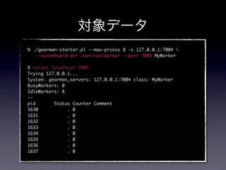 % ./gearman-starter.pl --max-prcess 8 -s 127.0.0.1:7004 
   --scoreboard-dir /var/run/worker --port 7005 MyWorker

% telnet localhost 7005
Trying 127.0.0.1...
System: gearman_servers: 127.0.0.1:7004 class: MyWorker
BusyWorkers: 0
IdleWorkers: 8
--
pid       Status Counter Comment
1630           . 0
1631           . 0
1632           . 0
1633           . 0
1634           . 0
1635           . 0
1636           . 0
1637           . 0
 