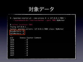 % ./gearman-starter.pl --max-prcess 8 -s 127.0.0.1:7004 
   --scoreboard-dir /var/run/worker --port 7005 MyWorker

% telnet localhost 7005
Trying 127.0.0.1...
System: gearman_servers: 127.0.0.1:7004 class: MyWorker
BusyWorkers: 0
IdleWorkers: 8
--
pid       Status Counter Comment
1630           . 0
1631           . 0
1632           . 0
1633           . 0
1634           . 0
1635           . 0
1636           . 0
1637           . 0
 