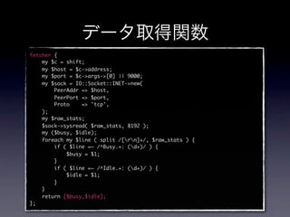 fetcher {
    my $c = shift;
    my $host = $c->address;
    my $port = $c->args->[0] || 9000;
    my $sock = IO::Socket::INET->new(
        PeerAddr => $host,
        PeerPort => $port,
        Proto    => 'tcp',
    );
    my $raw_stats;
    $sock->sysread( $raw_stats, 8192 );
    my ($busy, $idle);
    foreach my $line ( split /[rn]+/, $raw_stats ) {
        if ( $line =~ /^Busy.+: (d+)/ ) {
            $busy = $1;
        }
        if ( $line =~ /^Idle.+: (d+)/ ) {
            $idle = $1;
        }
    }
    return [$busy,$idle];
};
 