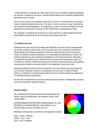 - Color-pigmento: se designa de este modo el color como sustancia material empleada
por el pintor o artista en sus obras. También hace referencia a la materia distintamente
coloreada que nos rodea.

Como hemos visto en los apartados anteriores, el color es el resultado de un proceso
visual y cerebral originado por la luz. Por tanto, el color no es luz, ya que no podemos
ver la energía electromagnética, ni es pigmento, ya que no vemos la materia, sino que
obtenemos una sensación producto de las radiaciones no absorbidas por ésta.

Sin embargo, la designación de color-luz y color-pigmento se utiliza tradicionalmente
para facilitar la explicación de los fenómenos de síntesis del color.



3.1 Síntesis del color

Partiendo tanto de la teoría tricromática de Helmholtz como de la de los antagonistas
de Hering, podemos comprender como es posible que con la mezcla en proporción
adecuada de tres franjas del espectro visual, se pueda reproducir todo el espectro
visible. Si todos los colores existentes en la naturaleza son percibidos en función del
análisis realizado con tres sustancias existentes en tres fotoconversores retinianos, y
no mediante la excitación de un fotoconversor por cada color (longitud de onda), es
suficiente con ofrecer a tales fotoconversores el estímulo adecuado para que sinteticen
una sensación similar a la que se tendría si se presentara al ojo cada matiz.

Nuestra percepción recibe la misma sensación si el color amarillo que está captando
es producido mediante la adición de longitudes de onda rojas y verdes (síntesis
aditiva) o mediante el procedimiento de eliminar de la luz blanca todas las radiaciones
no amarillas (síntesis sustractiva).

Se denominan metaméricos a los dos colores que se muestran indistinguibles, aunque
sean de composición espectral diversa



Síntesis aditiva

Se consideran primarias las radiaciones espectrales roja,
verde y azul (concretamente, rojo-naranja, verde y azul-
violeta, RGB).

SUPERPONINDO ESTAS TRES RADIACIONES, EL OJO
OBTIENE LA SENSACIÓN DE LUZ BLANCA. Es un
proceso aditivo ya que se añade luz a luz.

Mediante síntesis aditiva se obtienen los siguientes colores:

Rojo + verde = amarillo
Verde + azul = cyan
Azul + rojo = magenta
 