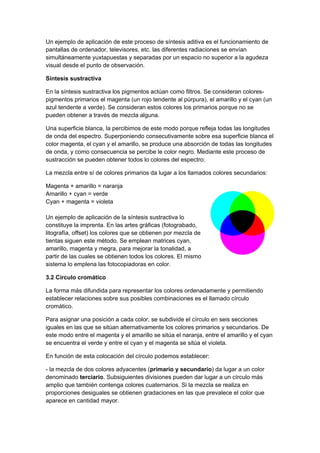 Un ejemplo de aplicación de este proceso de síntesis aditiva es el funcionamiento de
pantallas de ordenador, televisores, etc. las diferentes radiaciones se envían
simultáneamente yuxtapuestas y separadas por un espacio no superior a la agudeza
visual desde el punto de observación.

Síntesis sustractiva

En la síntesis sustractiva los pigmentos actúan como filtros. Se consideran colores-
pigmentos primarios el magenta (un rojo tendente al púrpura), el amarillo y el cyan (un
azul tendente a verde). Se consideran estos colores los primarios porque no se
pueden obtener a través de mezcla alguna.

Una superficie blanca, la percibimos de este modo porque refleja todas las longitudes
de onda del espectro. Superponiendo consecutivamente sobre esa superficie blanca el
color magenta, el cyan y el amarillo, se produce una absorción de todas las longitudes
de onda, y como consecuencia se percibe le color negro. Mediante este proceso de
sustracción se pueden obtener todos lo colores del espectro:

La mezcla entre sí de colores primarios da lugar a los llamados colores secundarios:

Magenta + amarillo = naranja
Amarillo + cyan = verde
Cyan + magenta = violeta

Un ejemplo de aplicación de la síntesis sustractiva lo
constituye la imprenta. En las artes gráficas (fotograbado,
litografía, offset) los colores que se obtienen por mezcla de
tientas siguen este método. Se emplean matrices cyan,
amarillo, magenta y megra, para mejorar la tonalidad, a
partir de las cuales se obtienen todos los colores. El mismo
sistema lo emplena las fotocopiadoras en color.

3.2 Círculo cromático

La forma más difundida para representar los colores ordenadamente y permitiendo
establecer relaciones sobre sus posibles combinaciones es el llamado círculo
cromático.

Para asignar una posición a cada color, se subdivide el círculo en seis secciones
iguales en las que se sitúan alternativamente los colores primarios y secundarios. De
este modo entre el magenta y el amarillo se sitúa el naranja, entre el amarillo y el cyan
se encuentra el verde y entre el cyan y el magenta se sitúa el violeta.

En función de esta colocación del círculo podemos establecer:

- la mezcla de dos colores adyacentes (primario y secundario) da lugar a un color
denominado terciario. Subsiguientes divisiones pueden dar lugar a un círculo más
amplio que también contenga colores cuaternarios. Si la mezcla se realiza en
proporciones desiguales se obtienen gradaciones en las que prevalece el color que
aparece en cantidad mayor.
 
 