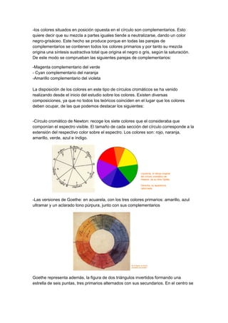 -los colores situados en posición opuesta en el círculo son complementarios. Esto
quiere decir que su mezcla a partes iguales tiende a neutralizarse, dando un color
negro-grisáceo. Este hecho se produce porque en todas las parejas de
complementarios se contienen todos los colores primarios y por tanto su mezcla
origina una síntesis sustractiva total que origina el negro o gris, según la saturación.
De este modo se comprueban las siguientes parejas de complementarios:

-Magenta complementario del verde
- Cyan complementario del naranja
-Amarillo complementario del violeta

La disposición de los colores en este tipo de círculos cromáticos se ha venido
realizando desde el inicio del estudio sobre los colores. Existen diversas
composiciones, ya que no todos los teóricos coinciden en el lugar que los colores
deben ocupar, de las que podemos destacar los siguientes:


-Círculo cromático de Newton: recoge los siete colores que el consideraba que
componían el espectro visible. El tamaño de cada sección del círculo corresponde a la
extensión del respectivo color sobre el espectro. Los colores son: rojo, naranja,
amarillo, verde, azul e índigo.




-Las versiones de Goethe: en acuarela, con los tres colores primarios: amarillo, azul
ultramar y un aclarado tono púrpura, junto con sus complementarios




Goethe representa además, la figura de dos triángulos invertidos formando una
estrella de seis puntas, tres primarios alternados con sus secundarios. En el centro se
 