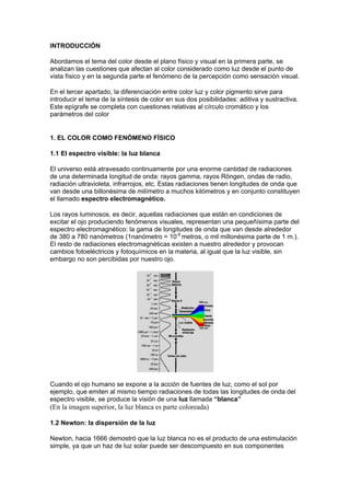 INTRODUCCIÓN

Abordamos el tema del color desde el plano físico y visual en la primera parte, se
analizan las cuestiones que afectan al color considerado como luz desde el punto de
vista físico y en la segunda parte el fenómeno de la percepción como sensación visual.

En el tercer apartado, la diferenciación entre color luz y color pigmento sirve para
introducir el tema de la síntesis de color en sus dos posibilidades: aditiva y sustractiva.
Este epígrafe se completa con cuestiones relativas al círculo cromático y los
parámetros del color


1. EL COLOR COMO FENÓMENO FÍSICO

1.1 El espectro visible: la luz blanca

El universo está atravesado continuamente por una enorme cantidad de radiaciones
de una determinada longitud de onda: rayos gamma, rayos Röngen, ondas de radio,
radiación ultravioleta, infrarrojos, etc. Estas radiaciones tienen longitudes de onda que
van desde una billonésima de milímetro a muchos kilómetros y en conjunto constituyen
el llamado espectro electromagnético.

Los rayos luminosos, es decir, aquellas radiaciones que están en condiciones de
excitar el ojo produciendo fenómenos visuales, representan una pequeñísima parte del
espectro electromagnético: la gama de longitudes de onda que van desde alrededor
de 380 a 780 nanómetros (1nanómetro = 10-9 metros, o mil millonésima parte de 1 m.).
El resto de radiaciones electromagnéticas existen a nuestro alrededor y provocan
cambios fotoeléctricos y fotoquímicos en la materia, al igual que la luz visible, sin
embargo no son percibidas por nuestro ojo.




Cuando el ojo humano se expone a la acción de fuentes de luz, como el sol por
ejemplo, que emiten al mismo tiempo radiaciones de todas las longitudes de onda del
espectro visible, se produce la visión de una luz llamada “blanca”
(En la imagen superior, la luz blanca es parte coloreada)

1.2 Newton: la dispersión de la luz

Newton, hacia 1666 demostró que la luz blanca no es el producto de una estimulación
simple, ya que un haz de luz solar puede ser descompuesto en sus componentes
 