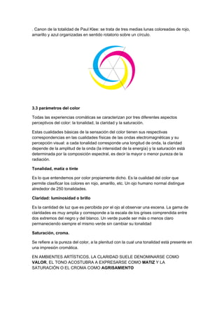 . Canon de la totalidad de Paul Klee: se trata de tres medias lunas coloreadas de rojo,
amarillo y azul organizadas en sentido rotatorio sobre un círculo.




3.3 parámetros del color

Todas las experiencias cromáticas se caracterizan por tres diferentes aspectos
perceptivos del color: la tonalidad, la claridad y la saturación.

Estas cualidades básicas de la sensación del color tienen sus respectivas
correspondencias en las cualidades físicas de las ondas electromagnéticas y su
percepción visual: a cada tonalidad corresponde una longitud de onda, la claridad
depende de la amplitud de la onda (la intensidad de la energía) y la saturación está
determinada por la composición espectral, es decir la mayor o menor pureza de la
radiación.

Tonalidad, matiz o tinte

Es lo que entendemos por color propiamente dicho. Es la cualidad del color que
permite clasificar los colores en rojo, amarillo, etc. Un ojo humano normal distingue
alrededor de 250 tonalidades.

Claridad: luminosidad o brillo

Es la cantidad de luz que es percibida por el ojo al observar una escena. La gama de
claridades es muy amplia y corresponde a la escala de los grises comprendida entre
dos extremos del negro y del blanco. Un verde puede ser más o menos claro
permaneciendo siempre el mismo verde sin cambiar su tonalidad

Saturación, croma.

Se refiere a la pureza del color, a la plenitud con la cual una tonalidad está presente en
una impresión cromática.

EN AMBIENTES ARTÍSTICOS, LA CLARIDAD SUELE DENOMINARSE COMO
VALOR, EL TONO ACOSTUBRA A EXPRESARSE COMO MATIZ Y LA
SATURACIÓN O EL CROMA COMO AGRISAMIENTO
 