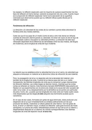 los espejos, la reflexión especular), pero la mayoría de cuerpos experimentan los tres
tipos de reflexión al mismo tiempo, variando la proporción de una u otra. Cuanto mayor
es la proporción de reflexión especular menor es la saturación de la superficie
coloreada que observamos puesto que su reflexión difusa queda diluida por la
reflexión especular.


Fenómenos de refracción:

La dirección y la velocidad de las ondas de luz cambian cuando éstas atraviesan la
frontera entre dos medios distintos.

Cada vez que la luz pasa de un medio (como el aire) a otro más denso se refracta
(cambia de dirección) disminuyendo su velocidad. Al volver de nuevo al aire el rayo de
luz refractado vuelve a recuperar su velocidad primitiva. La dirección de este rayo
refractado dependerá de la diferencia de densidades entre los dos medios, del ángulo
de incidencia y de la longitud de onda del rayo incidente.




La relación que se establece entre la velocidad de la luz en el vacío y la velocidad que
adquiere al atravesar un material se le denomina índice de refracción de ese material.

Pero, la propagación de la luz no depende solo de la densidad del material, sino
también de la longitud de onda. Cuando la luz blanca pasa del aire a un medio
transparente, las distintas longitudes de onda que la componen surgen desviaciones
de dirección distintas. Las ondas largas se desvían menos, mientras que las ondas
cortas se refractan al máximo. Este fenómeno llamado DISPERSIÓN (descubierto por
Newton en sus experimentos con el prisma de cristal) es la causa del color azulado del
cielo: la luz solar, en su desplazamiento por la atmósfera se encuentra con partículas
de polvo, humo, etc. y puesto que las longitudes de onda corta son hasta cuatro veces
más dispersadas que las largas el cielo adquiere esa dominante azulada que le
caracteriza.

En el caso de las nubes, formadas por gotas de agua diminutas, éstas producen una
dispersión de la luz que inmediatamente se sintetiza aditivamente con las que
producen las demás, creándose un efecto global de color blanco. Con las gotas de
lluvia, al tener un diámetro mayor, el efecto es diferente: cada gota funciona de modo
semejante a un prisma de cristal, refractándose primero el rayo de luz en su interior y
dispersándose después en un abanico de colores correspondientes a las distintas
longitudes de onda del espectro visual: el arco iris.


 
 