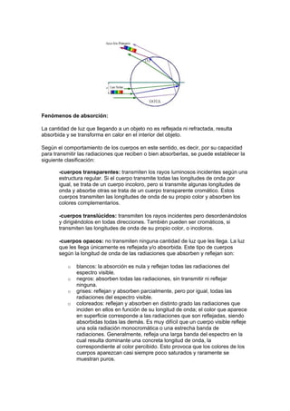 Fenómenos de absorción:

La cantidad de luz que llegando a un objeto no es reflejada ni refractada, resulta
absorbida y se transforma en calor en el interior del objeto.

Según el comportamiento de los cuerpos en este sentido, es decir, por su capacidad
para transmitir las radiaciones que reciben o bien absorberlas, se puede establecer la
siguiente clasificación:

       -cuerpos transparentes: transmiten los rayos luminosos incidentes según una
       estructura regular. Si el cuerpo transmite todas las longitudes de onda por
       igual, se trata de un cuerpo incoloro, pero si transmite algunas longitudes de
       onda y absorbe otras se trata de un cuerpo transparente cromático. Estos
       cuerpos transmiten las longitudes de onda de su propio color y absorben los
       colores complementarios.

       -cuerpos translúcidos: transmiten los rayos incidentes pero desordenándolos
       y dirigiéndolos en todas direcciones. También pueden ser cromáticos, si
       transmiten las longitudes de onda de su propio color, o incoloros.

       -cuerpos opacos: no transmiten ninguna cantidad de luz que les llega. La luz
       que les llega únicamente es reflejada y/o absorbida. Este tipo de cuerpos
       según la longitud de onda de las radiaciones que absorben y reflejan son:

           o   blancos: la absorción es nula y reflejan todas las radiaciones del
               espectro visible.
           o   negros: absorben todas las radiaciones, sin transmitir ni reflejar
               ninguna.
           o   grises: reflejan y absorben parcialmente, pero por igual, todas las
               radiaciones del espectro visible.
           o   coloreados: reflejan y absorben en distinto grado las radiaciones que
               inciden en ellos en función de su longitud de onda; el color que aparece
               en superficie corresponde a las radiaciones que son reflejadas, siendo
               absorbidas todas las demás. Es muy difícil que un cuerpo visible refleje
               una sola radiación monocromática o una estrecha banda de
               radiaciones. Generalmente, refleja una larga banda del espectro en la
               cual resulta dominante una concreta longitud de onda, la
               correspondiente al color percibido. Esto provoca que los colores de los
               cuerpos aparezcan casi siempre poco saturados y raramente se
               muestran puros.
 