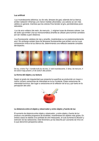 Luz artificial

-Luz incandescente (eléctrica, luz de vela, lámpara de gas): además de luz blanca,
emiten radiación infrarroja y en menor medida ultravioleta. Los colores se ven más
cálidos en general, mientras que los colores fríos tienden al gris, percibiéndose poco
saturados.

-Luz de arco voltaico (de neón, de mercurio...): originan luces de diversos colores. Las
de sodio que emiten una luz monocromática amarilla se utilizan para iluminar carretera
por ser visibles a gran distancia.

-Luz fluorescente: adolece de rojo y amarillo, mostrándose su luz predominantemente
azul. Sin embargo existen tipos de lámparas fluorescentes que emiten una luz cuya
composición imita a la luz blanca día, determinando una reflexión bastante completa
del espectro.




De izq. a dcha: Fig.1: bomilla bulb (luz de día), 2: bulb incandescente, 3: lámp. de mercurio, 4
de sodium baja presión y 5 de sodium alta presión.

La forma del objeto y su textura

Según el grado de irregularidad que presente la superficie se producirán en mayor o
menor número variaciones de intensidad en la luz incidente. Estas variaciones de
intensidad lumínica, dan lugar a variaciones en la reflexión de la luz y por tanto en la
percepción del color.




La distancia entre el objeto y observador y entre objeto y fuente de luz

El aumento de distancia entre objeto y observador, y entre objeto y fuente de luz
produce una pérdida progresiva de tonalidad, mostrándose los objetos más grises. En
ambos casos es debido a la cantidad de aire interpuesto, el cual aumenta la difusión y
extinción de las radiaciones. Este fenómeno ya fue descrito por Leonardo da Vinci en
lo que denominó perspectiva aérea.
 