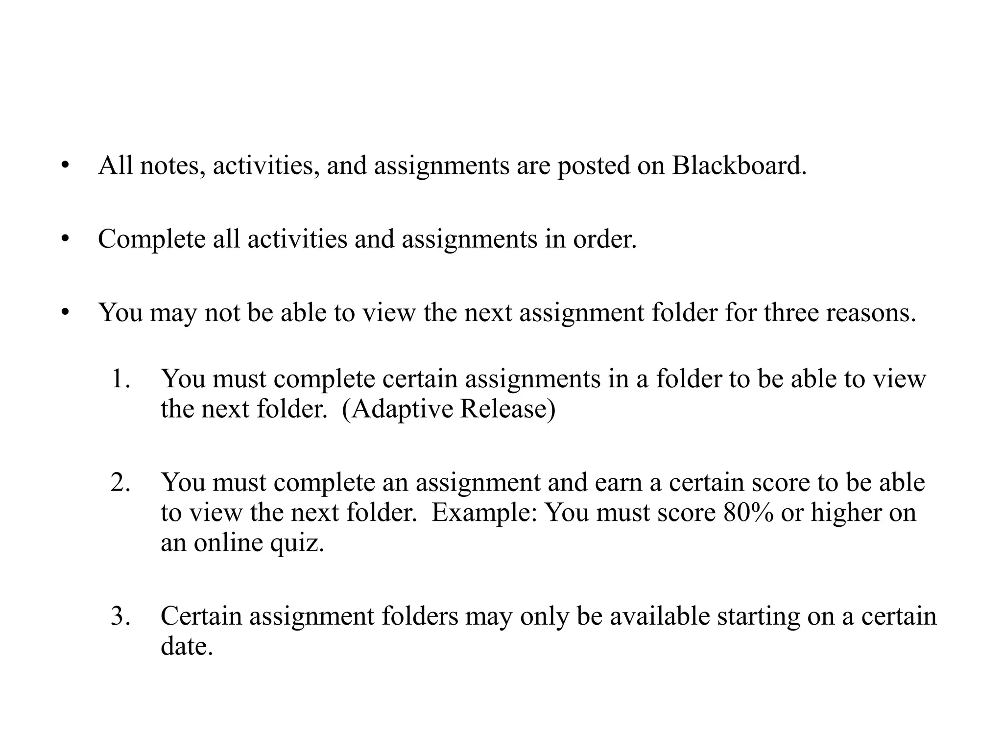 All notes, activities, and assignments are posted on Blackboard.Complete all activities and assignments in order.  You may not be able to view the next assignment folder for three reasons.You must complete certain assignments in a folder to be able to view the next folder.  (Adaptive Release)You must complete an assignment and earn a certain score to be able to view the next folder.  Example: You must score 80% or higher on an online quiz.Certain assignment folders may only be available starting on a certain date.