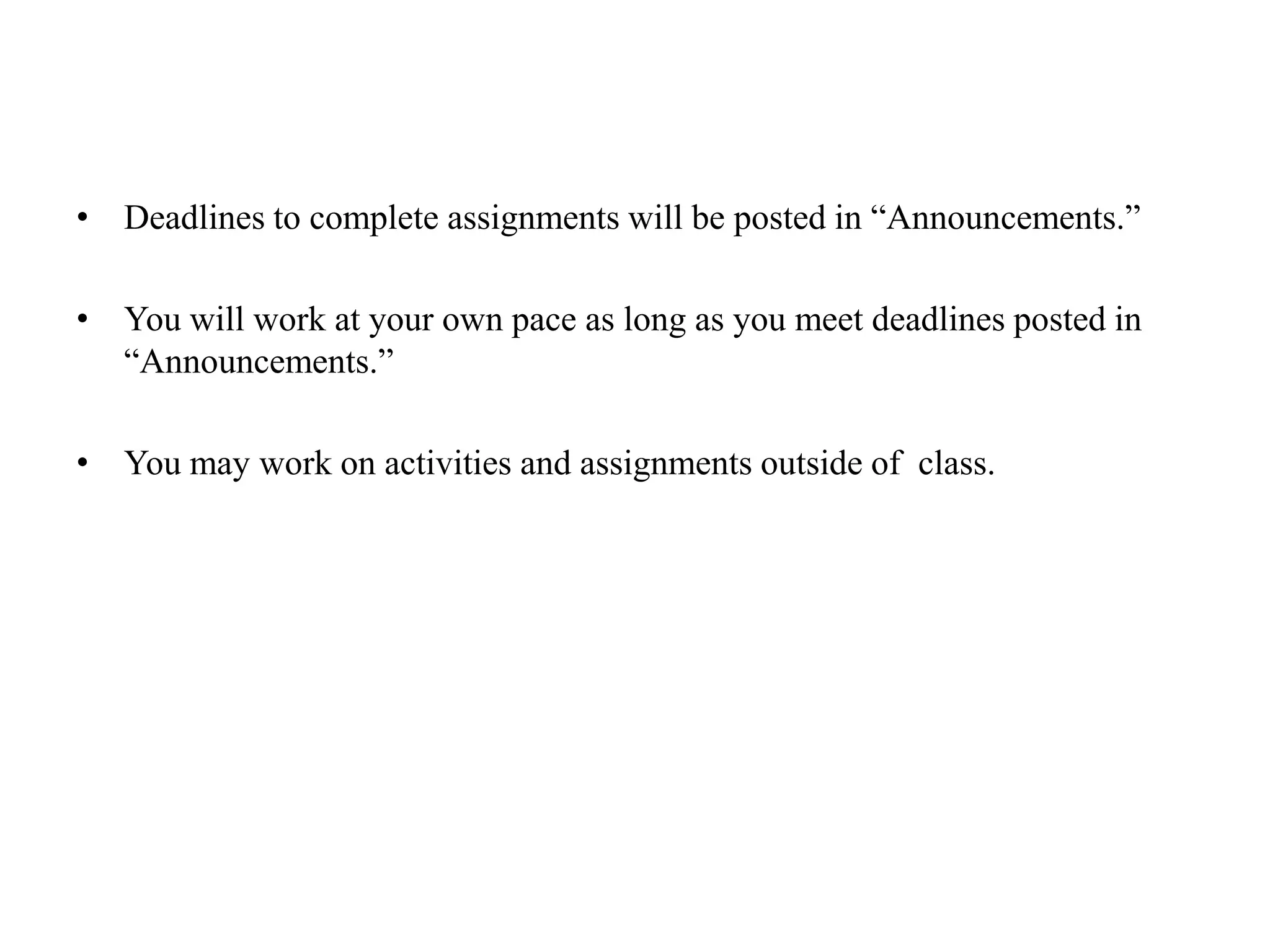 Deadlines to complete assignments will be posted in “Announcements.”You will work at your own pace as long as you meet deadlines posted in “Announcements.”You may work on activities and assignments outside of  class.