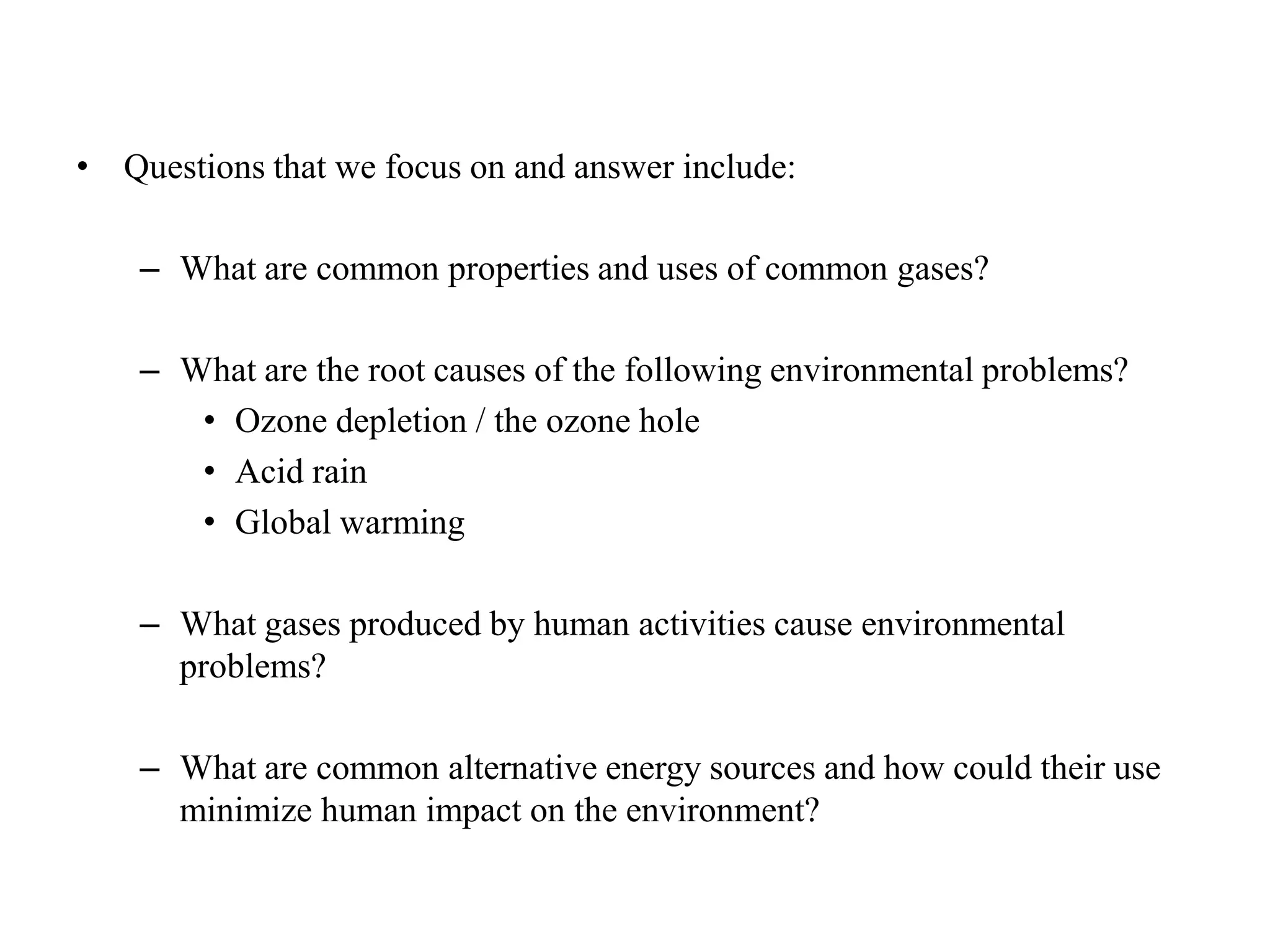 Questions that we focus on and answer include:What are common properties and uses of common gases?What are the root causes of the following environmental problems?Ozone depletion / the ozone holeAcid rainGlobal warmingWhat gases produced by human activities cause environmental problems?What are common alternative energy sources and how could their use minimize human impact on the environment?