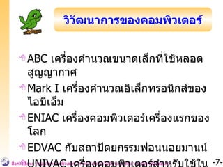 ABC  เครื่องคำนวณขนาดเล็กที่ใช้หลอดสูญญากาศ Mark I  เครื่องคำนวณอิเล็กทรอนิกส์ของไอบีเอ็ม ENIAC   เครื่องคอมพิวเตอร์เครื่องแรกของโลก EDVAC   กับสถาปัตยกรรมฟอนนอยมานน์ UNIVAC  เครื่องคอมพิวเตอร์สำหรับใช้ในงานธุรกิจ เครื่องแรกของโลก วิวัฒนาการของคอมพิวเตอร์ 