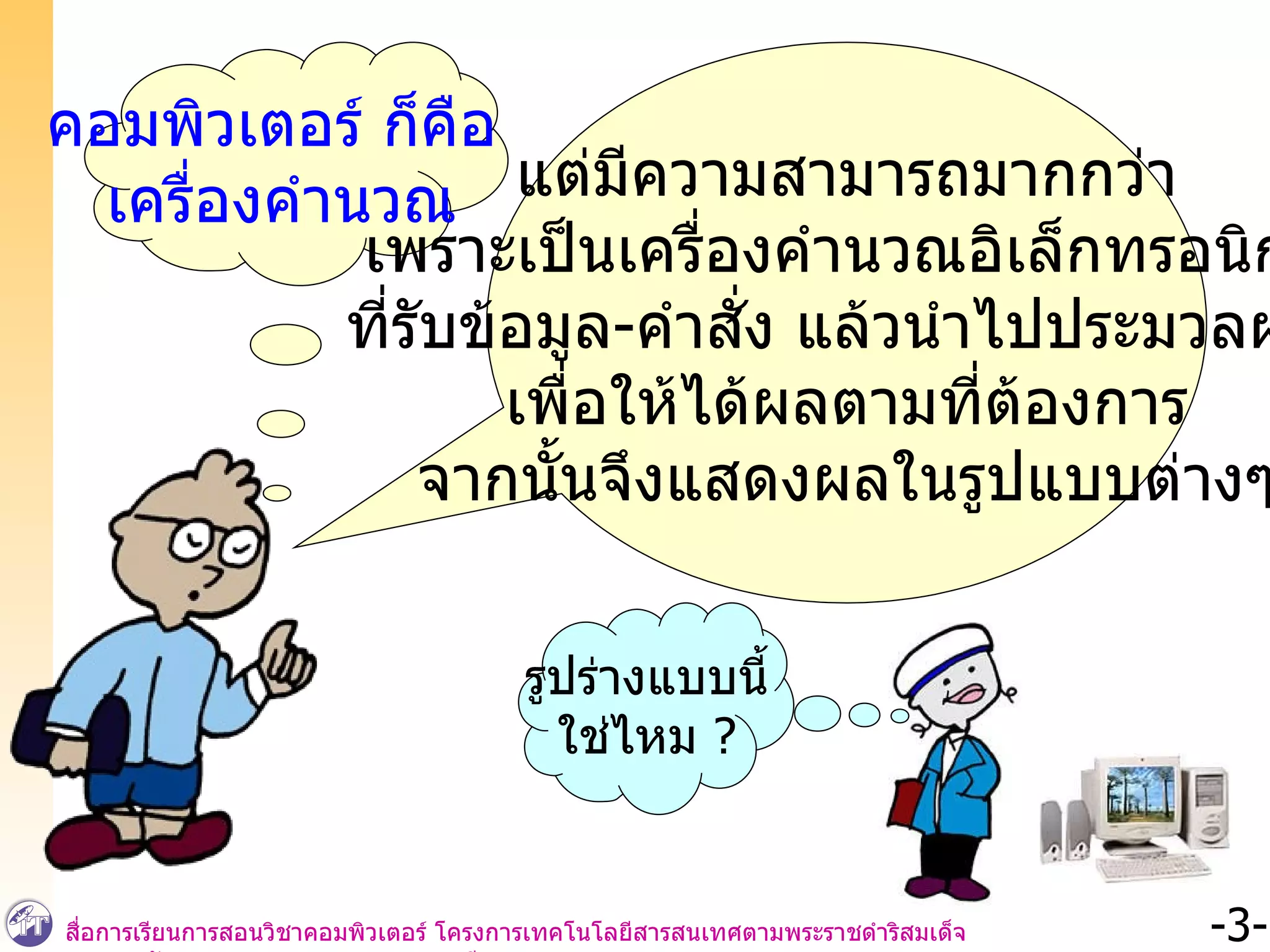 คอมพิวเตอร์ ก็คือ  เครื่องคำนวณ แต่มีความสามารถมากกว่า เพราะเป็นเครื่องคำนวณอิเล็กทรอนิกส์ ที่รับข้อมูล - คำสั่ง แล้วนำไปประมวลผล  เพื่อให้ได้ผลตามที่ต้องการ จากนั้นจึงแสดงผลในรูปแบบต่างๆ รูปร่างแบบนี้ ใช่ไหม  ? 