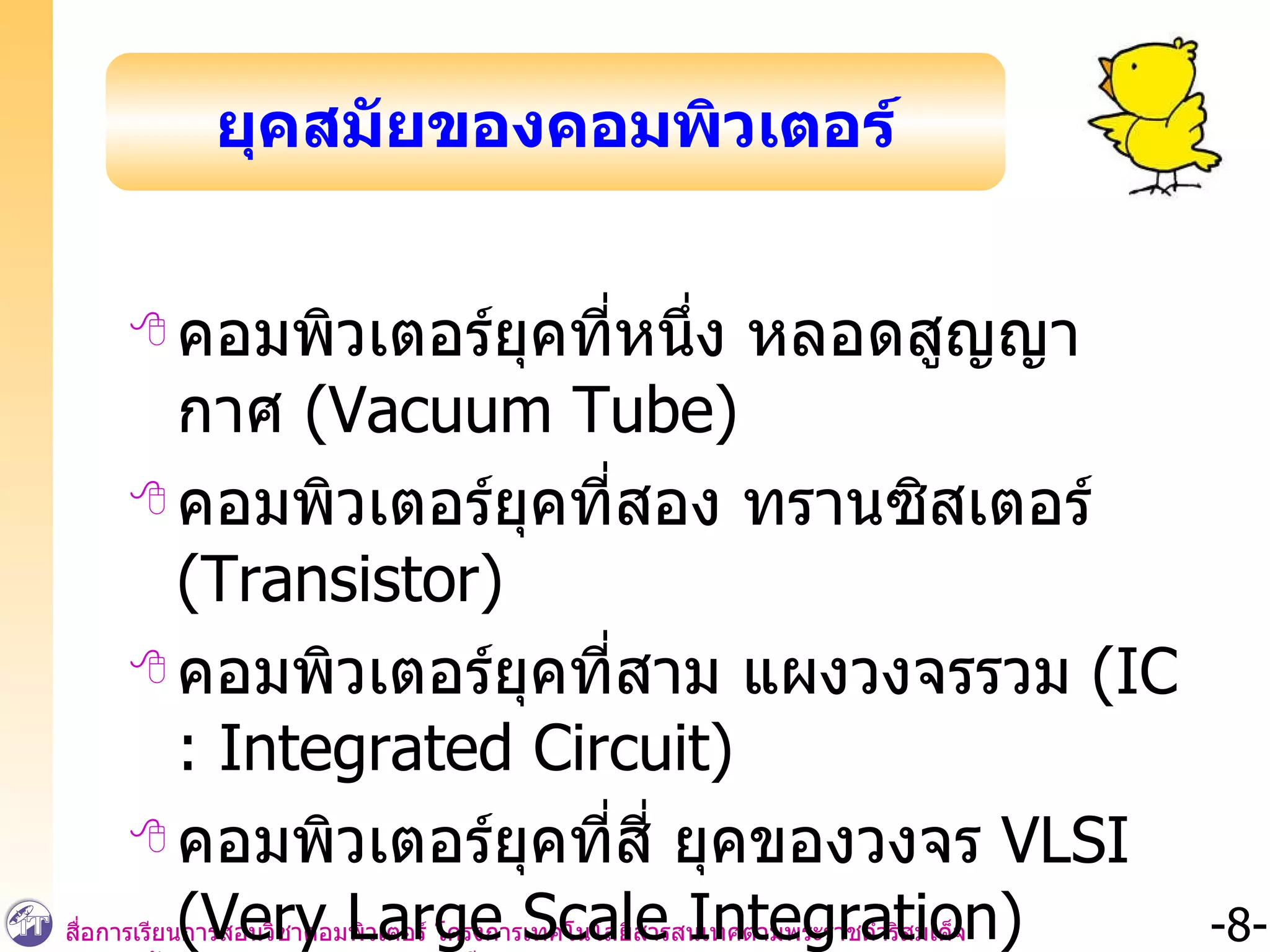คอมพิวเตอร์ยุคที่หนึ่ง หลอดสูญญากาศ  (Vacuum Tube)  คอมพิวเตอร์ยุคที่สอง ทรานซิสเตอร์  (Transistor)  คอมพิวเตอร์ยุคที่สาม แผงวงจรรวม  (IC : Integrated Circuit) คอมพิวเตอร์ยุคที่สี่ ยุคของวงจร  VLSI (Very Large Scale Integration) ยุคสมัยของคอมพิวเตอร์ 